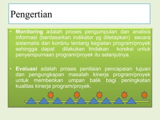 PengertianMonitoring adalah proses pengumpulan dan analisis informasi (berdasarkan indikator yg ditetapkan)  secara sistematis dan kontinu tentang kegiatan program/proyek sehingga dapat  dilakukan tindakan  koreksi untuk penyempurnaan program/proyek itu selanjutnya.Evaluasi adalah proses penilaian pencapaian tujuan dan pengungkapan masalah kinerja program/proyek untuk memberikan umpan balik bagi peningkatan kualitas kinerja program/proyek. 