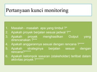 Pertanyaan kunci monitoringMasalah - masalah  apa yang timbul ?*Apakah proyek berjalan sesuai jadwal ?**Apakah proyek menghasilkan Output yang      direncanakan ?***Apakah anggarannya sesuai dengan rencana ?****Apakah strateginya berjalan sesuai dengan rencana?*****Apakah kelompok sasaran (stakeholder) terlibat dalam aktivitas proyek ?******