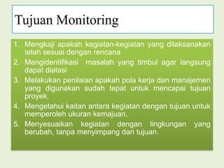 Tujuan MonitoringMengkaji apakah kegiatan-kegiatan yangdilaksanakan telah sesuai dengan rencanaMengidentifikasi  masalah yang timbul agar langsung dapat diatasiMelakukan penilaian apakah pola kerja dan manajemen yang digunakan sudah tepat untuk mencapai tujuan proyek.Mengetahui kaitan antara kegiatan dengan tujuan untuk memperoleh ukurankemajuan,Menyesuaikan kegiatan dengan lingkungan yang berubah, tanpa menyimpang dari tujuan.