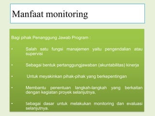 Manfaat monitoringBagi pihak Penanggung Jawab Program : Salah satu fungsi manajemen yaitu pengendalian atausupervisiSebagai bentuk pertanggungjawaban (akuntabilitas) kinerja	Untuk meyakinkan pihak-pihak yang berkepentingan Membantu penentuan langkah-langkah yang berkaitan dengan kegiatan proyek selanjutnya.Sebagai dasar untuk melakukan monitoring dan evaluasi selanjutnya.