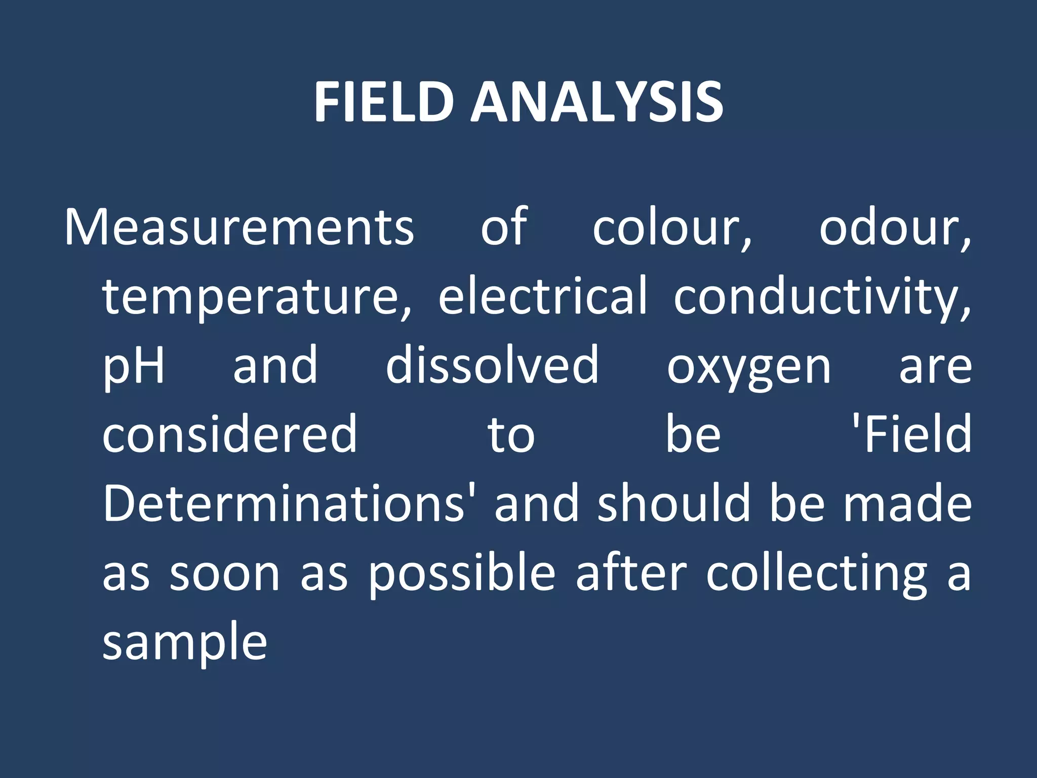 FIELD ANALYSIS
Measurements of colour, odour,
temperature, electrical conductivity,
pH and dissolved oxygen are
considered to be 'Field
Determinations' and should be made
as soon as possible after collecting a
sample
 