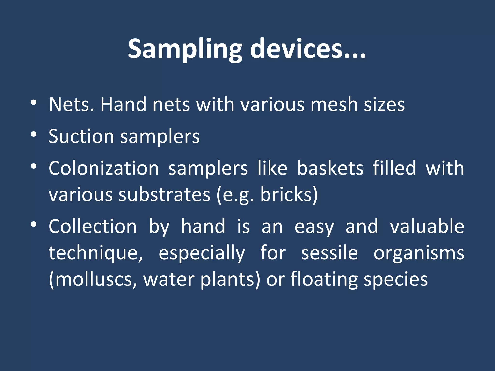 Sampling devices...
• Nets. Hand nets with various mesh sizes
• Suction samplers
• Colonization samplers like baskets filled with
various substrates (e.g. bricks)
• Collection by hand is an easy and valuable
technique, especially for sessile organisms
(molluscs, water plants) or floating species
 