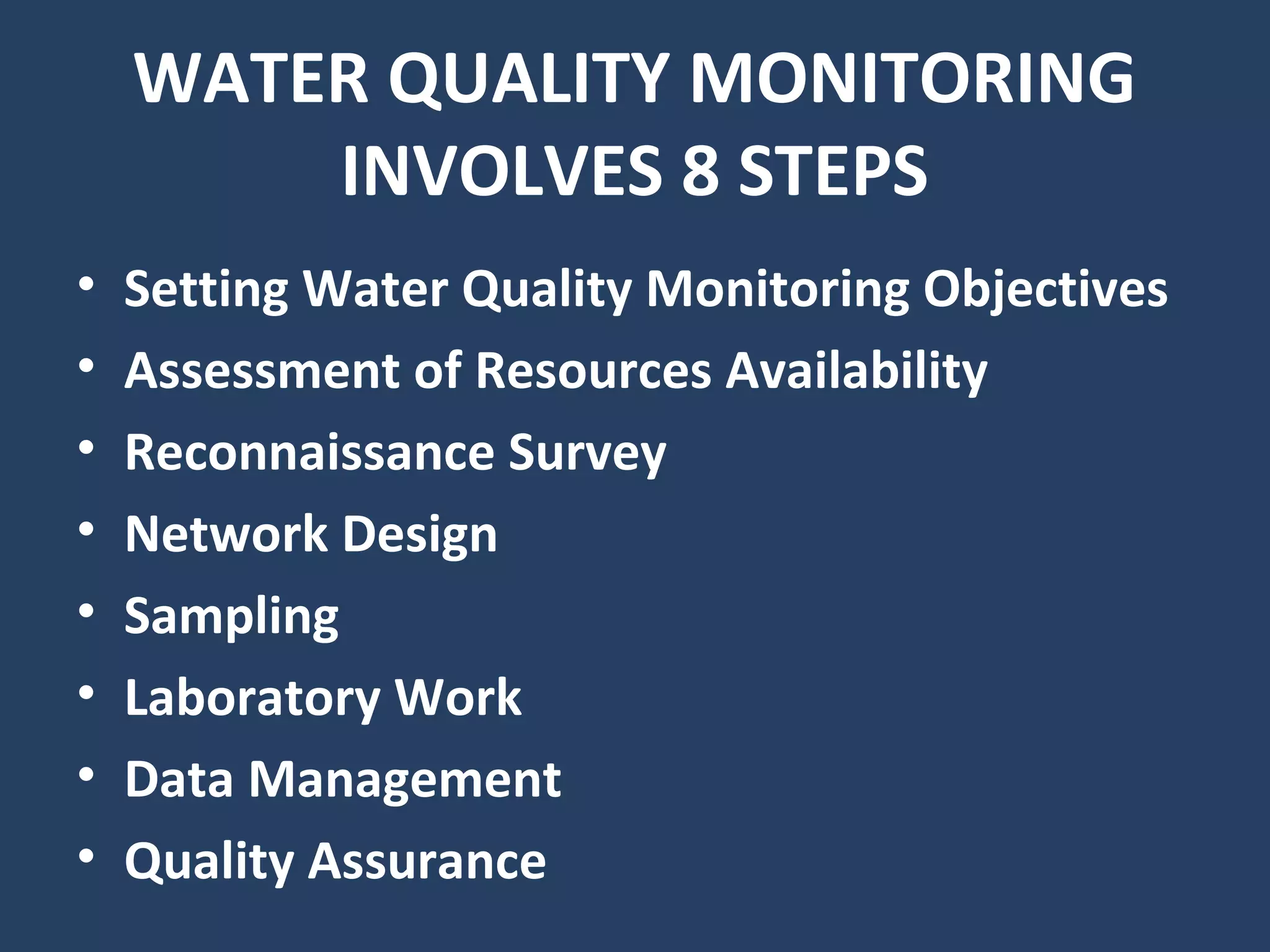 WATER QUALITY MONITORING
INVOLVES 8 STEPS
• Setting Water Quality Monitoring Objectives
• Assessment of Resources Availability
• Reconnaissance Survey
• Network Design
• Sampling
• Laboratory Work
• Data Management
• Quality Assurance
 