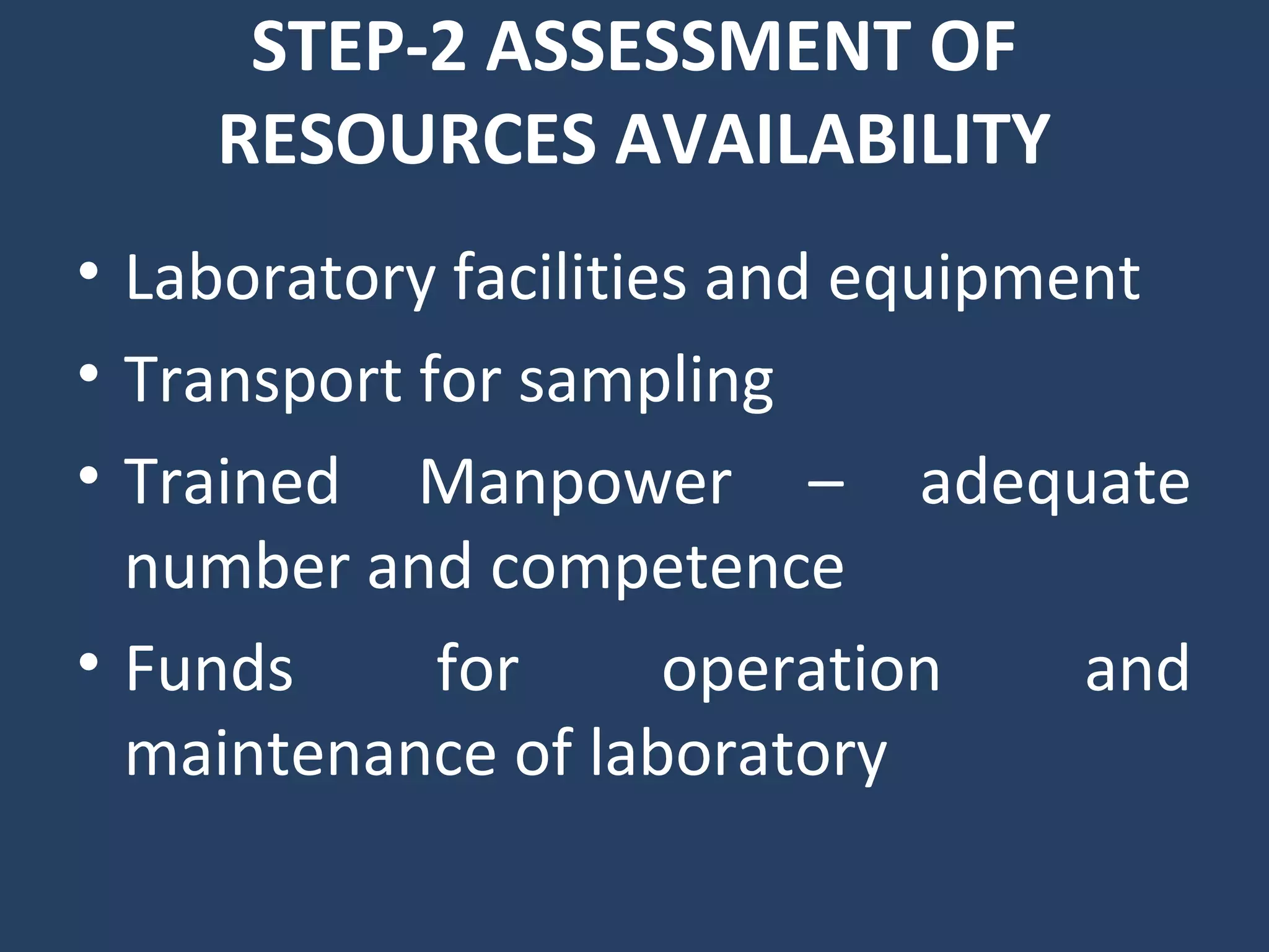 STEP-2 ASSESSMENT OF
RESOURCES AVAILABILITY
• Laboratory facilities and equipment
• Transport for sampling
• Trained Manpower – adequate
number and competence
• Funds for operation and
maintenance of laboratory
 