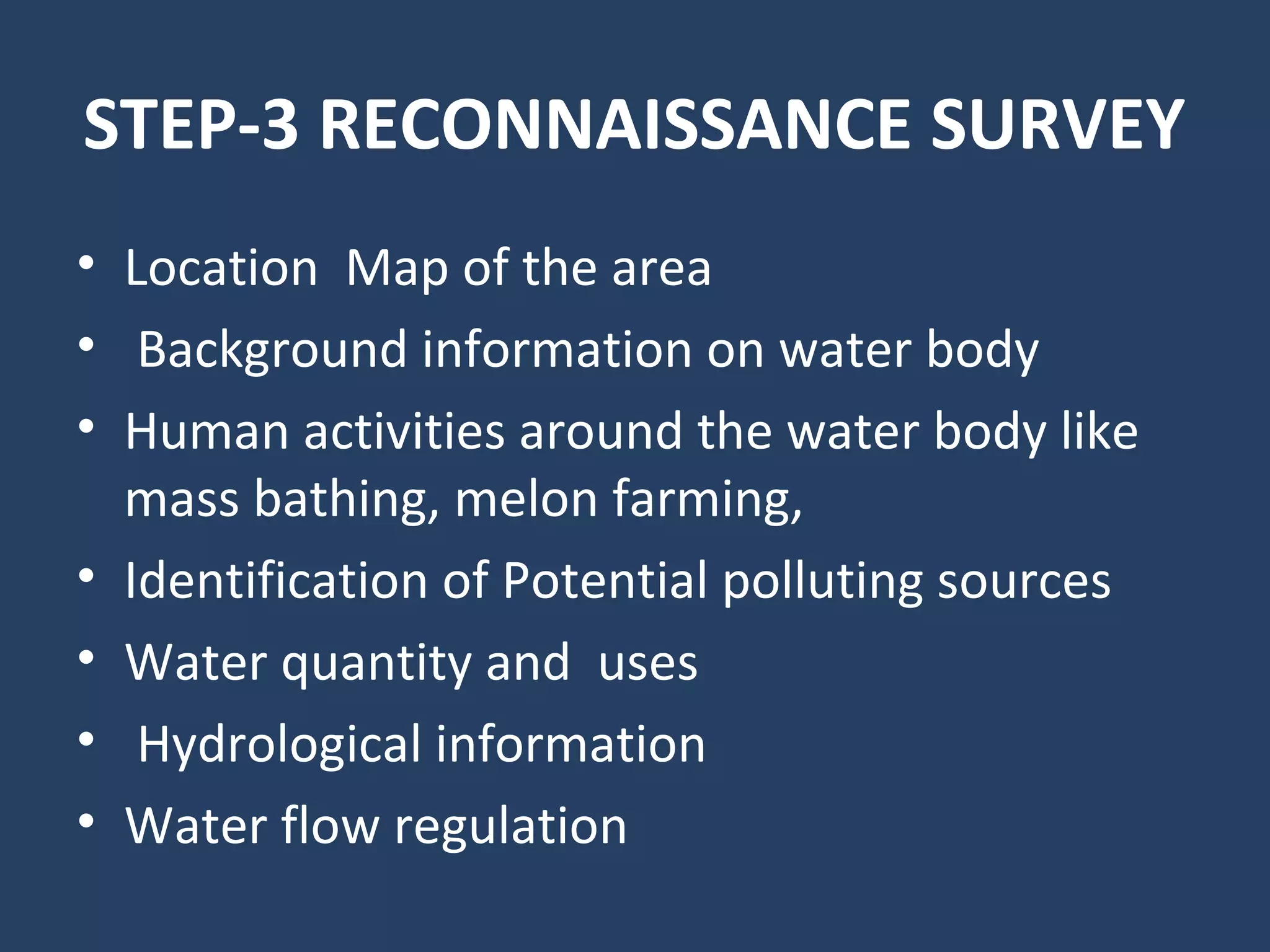 STEP-3 RECONNAISSANCE SURVEY
• Location Map of the area
• Background information on water body
• Human activities around the water body like
mass bathing, melon farming,
• Identification of Potential polluting sources
• Water quantity and uses
• Hydrological information
• Water flow regulation
 