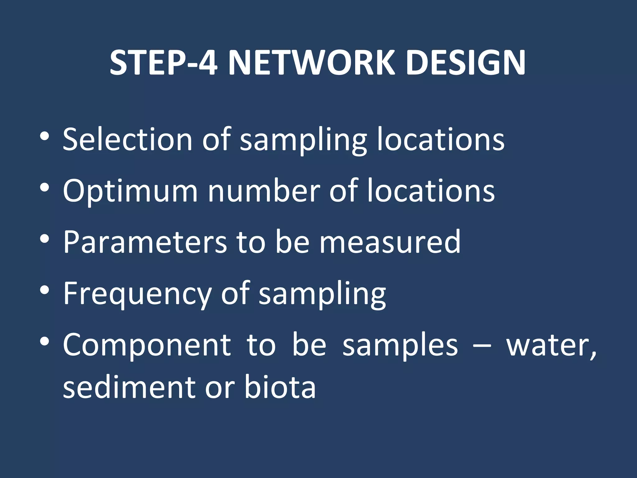 STEP-4 NETWORK DESIGN
• Selection of sampling locations
• Optimum number of locations
• Parameters to be measured
• Frequency of sampling
• Component to be samples – water,
sediment or biota
 