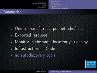 ;
Introduction
Around monitoring
Tools
Conclusion
The cloud
The past
Environment
Challenges
Infrastructure as code
Automation
• One source of trust: puppet, chef, . . .One source of trust: puppet, chef, . . .
• Exported resourceExported resource
• Monitor in the same location you deployMonitor in the same location you deploy
• Infrastructure-as-CodeInfrastructure-as-Code
• no autodiscovery toolsno autodiscovery tools
Julien Pivotto Monitoring at Cloud Scale
 