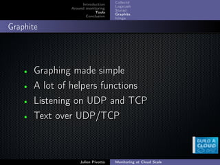 ;
Introduction
Around monitoring
Tools
Conclusion
Collectd
Logstash
Statsd
Graphite
Icinga
Graphite
• Graphing made simpleGraphing made simple
• A lot of helpers functionsA lot of helpers functions
• Listening on UDP and TCPListening on UDP and TCP
• Text over UDP/TCPText over UDP/TCP
Julien Pivotto Monitoring at Cloud Scale
 
