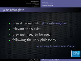 ;
Introduction
Around monitoring
Tools
Conclusion
DevOps
monitoringsucks
monitoringsucks
#monitoringlove
• then it turned into #monitoringlovethen it turned into #monitoringlove
• relevant tools existrelevant tools exist
• they just need to be usedthey just need to be used
• following the unix philosophyfollowing the unix philosophy
we are going to explore some of themwe are going to explore some of them
Julien Pivotto Monitoring at Cloud Scale
 