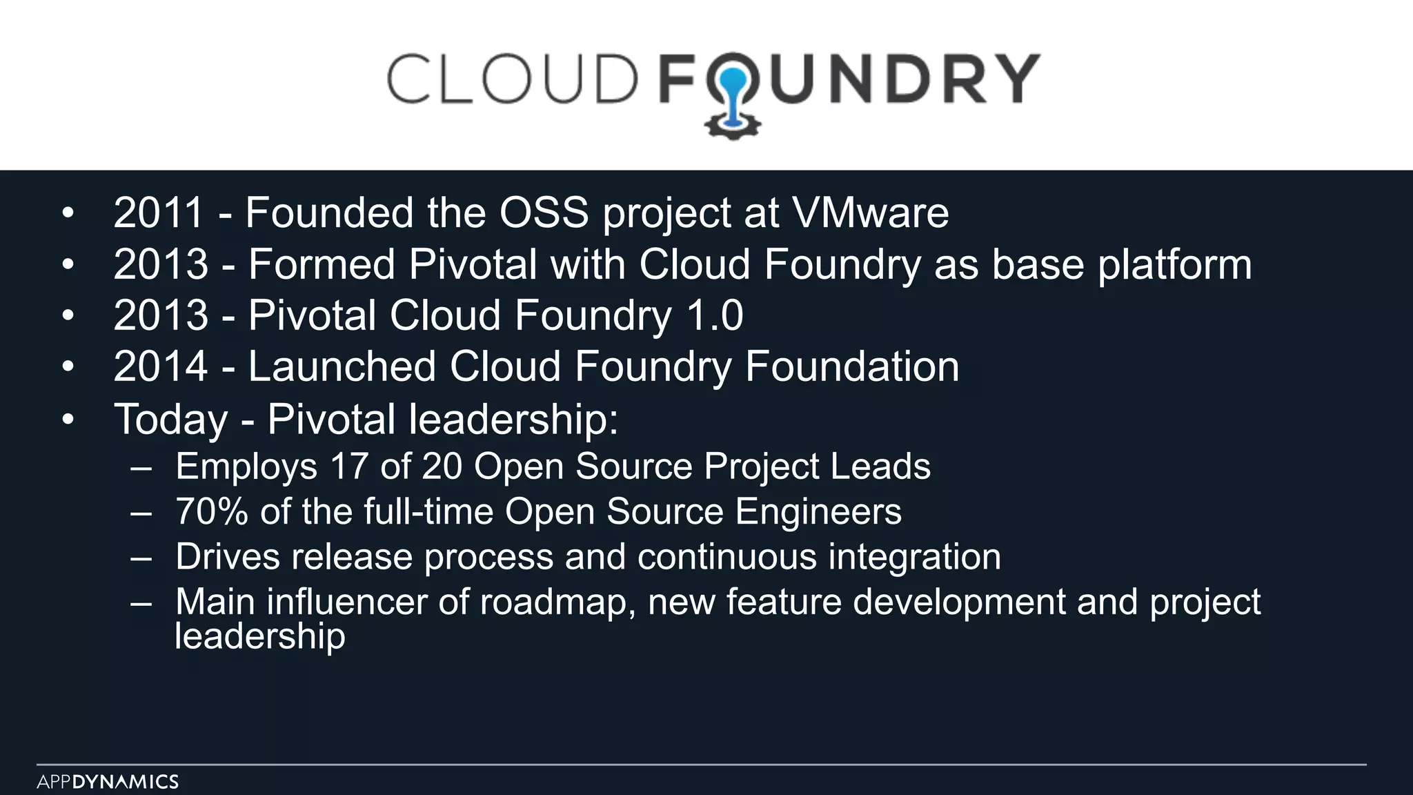 •  2011 - Founded the OSS project at VMware
•  2013 - Formed Pivotal with Cloud Foundry as base platform
•  2013 - Pivotal Cloud Foundry 1.0
•  2014 - Launched Cloud Foundry Foundation
•  Today - Pivotal leadership:
–  Employs 17 of 20 Open Source Project Leads
–  70% of the full-time Open Source Engineers
–  Drives release process and continuous integration
–  Main influencer of roadmap, new feature development and project
leadership
 