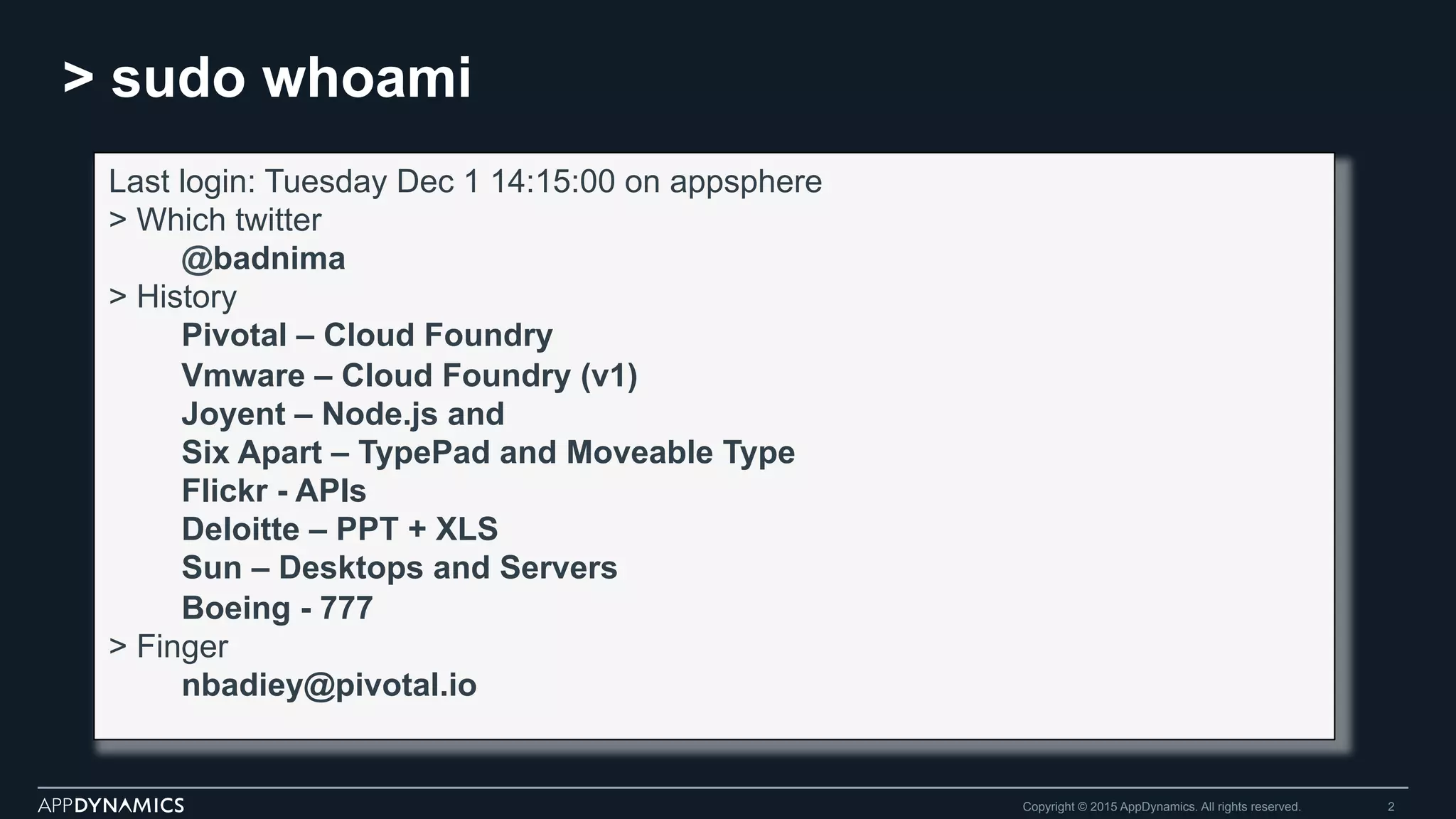 > sudo whoami
Copyright © 2015 AppDynamics. All rights reserved. 2
Last login: Tuesday Dec 1 14:15:00 on appsphere
> Which twitter
@badnima
> History
Pivotal – Cloud Foundry
Vmware – Cloud Foundry (v1)
Joyent – Node.js and
Six Apart – TypePad and Moveable Type
Flickr - APIs
Deloitte – PPT + XLS
Sun – Desktops and Servers
Boeing - 777
> Finger
nbadiey@pivotal.io
 