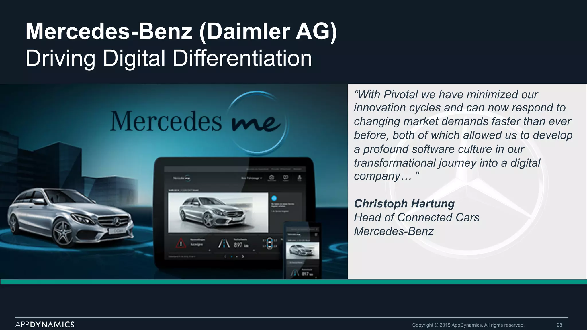 Mercedes-Benz (Daimler AG)
Driving Digital Differentiation
Copyright © 2015 AppDynamics. All rights reserved. 28
“With Pivotal we have minimized our
innovation cycles and can now respond to
changing market demands faster than ever
before, both of which allowed us to develop
a profound software culture in our
transformational journey into a digital
company… ”
Christoph Hartung
Head of Connected Cars
Mercedes-Benz
 