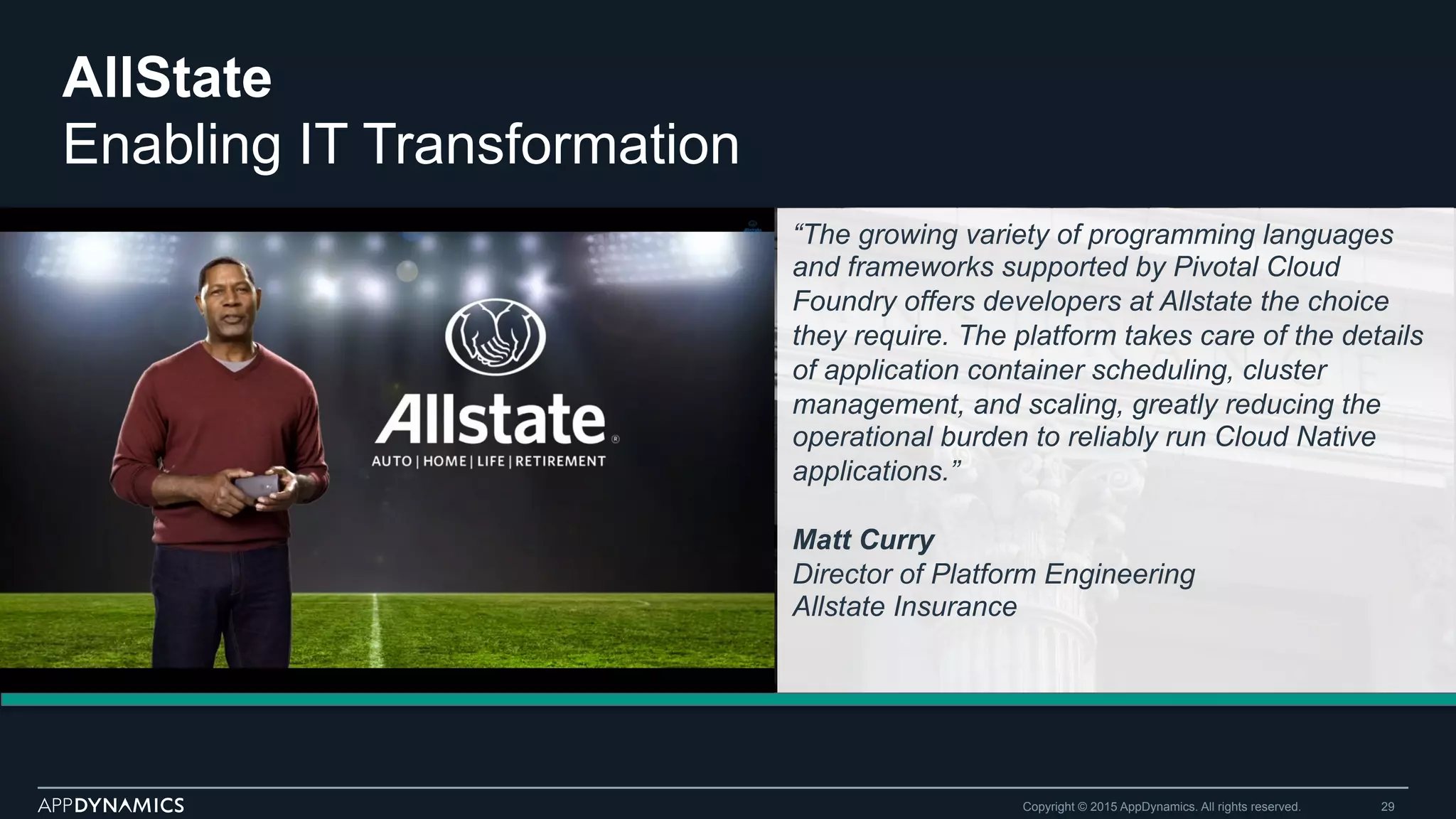 AllState
Enabling IT Transformation
Copyright © 2015 AppDynamics. All rights reserved. 29
“The growing variety of programming languages
and frameworks supported by Pivotal Cloud
Foundry offers developers at Allstate the choice
they require. The platform takes care of the details
of application container scheduling, cluster
management, and scaling, greatly reducing the
operational burden to reliably run Cloud Native
applications.”
Matt Curry
Director of Platform Engineering
Allstate Insurance
 