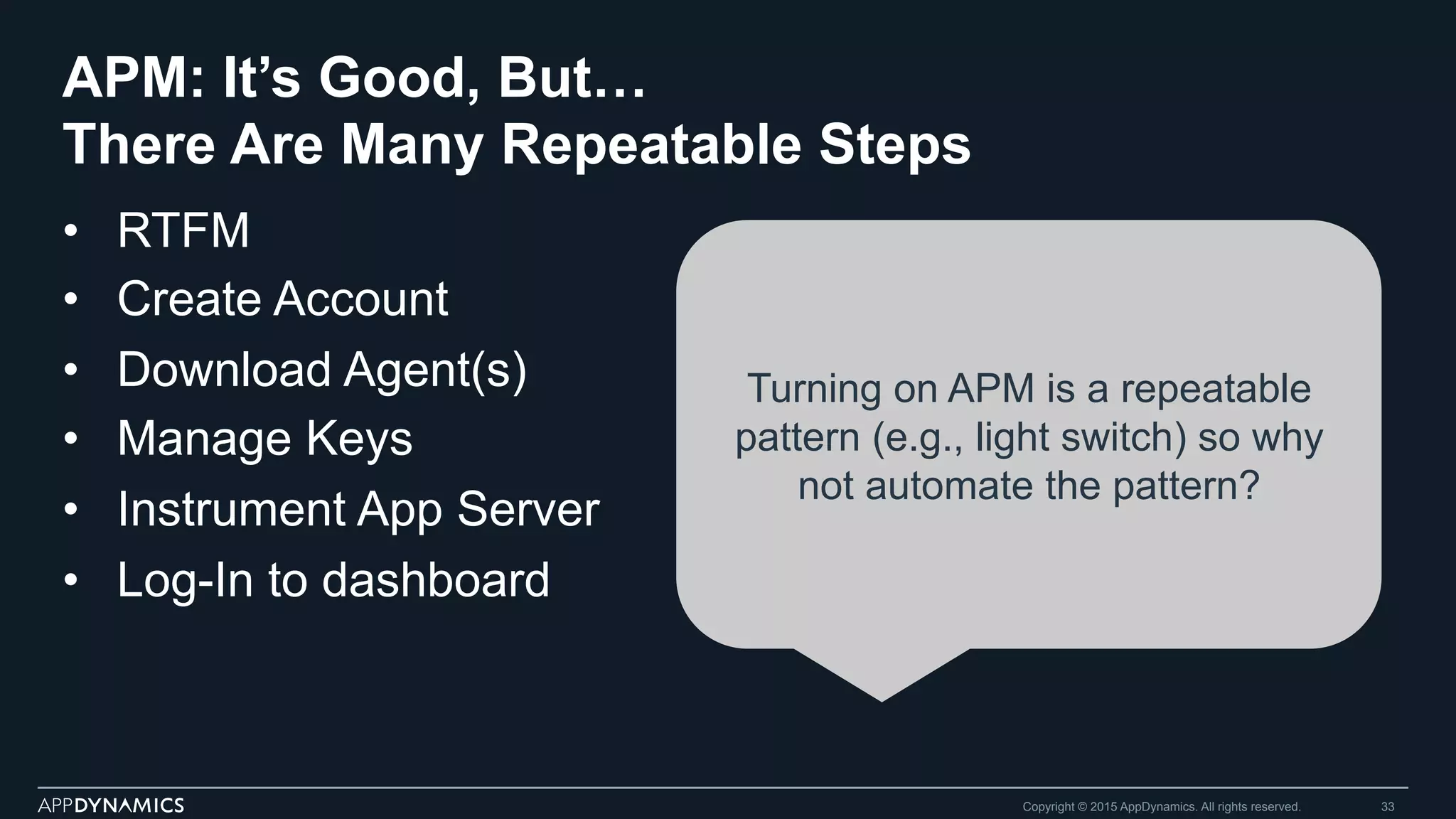 APM: It’s Good, But…
There Are Many Repeatable Steps
•  RTFM
•  Create Account
•  Download Agent(s)
•  Manage Keys
•  Instrument App Server
•  Log-In to dashboard
Copyright © 2015 AppDynamics. All rights reserved. 33
Turning on APM is a repeatable
pattern (e.g., light switch) so why
not automate the pattern?
 