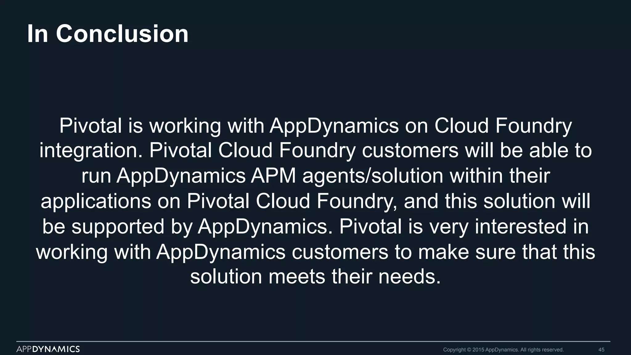 In Conclusion
Pivotal is working with AppDynamics on Cloud Foundry
integration. Pivotal Cloud Foundry customers will be able to
run AppDynamics APM agents/solution within their
applications on Pivotal Cloud Foundry, and this solution will
be supported by AppDynamics. Pivotal is very interested in
working with AppDynamics customers to make sure that this
solution meets their needs.
Copyright © 2015 AppDynamics. All rights reserved. 45
 