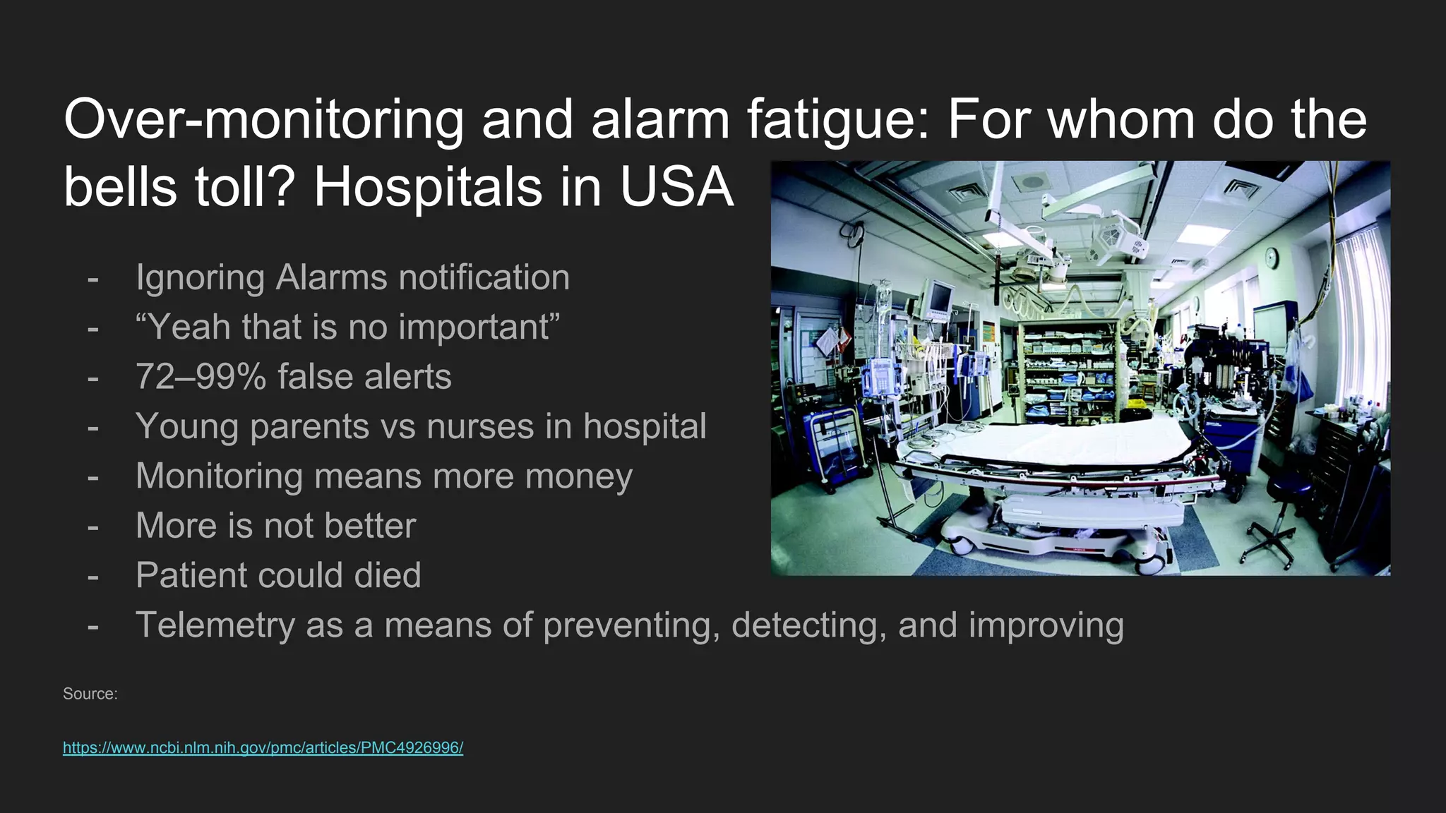 Over-monitoring and alarm fatigue: For whom do the
bells toll? Hospitals in USA
- Ignoring Alarms notification
- “Yeah that is no important”
- 72–99% false alerts
- Young parents vs nurses in hospital
- Monitoring means more money
- More is not better
- Patient could died
- Telemetry as a means of preventing, detecting, and improving
Source:
https://www.ncbi.nlm.nih.gov/pmc/articles/PMC4926996/
 