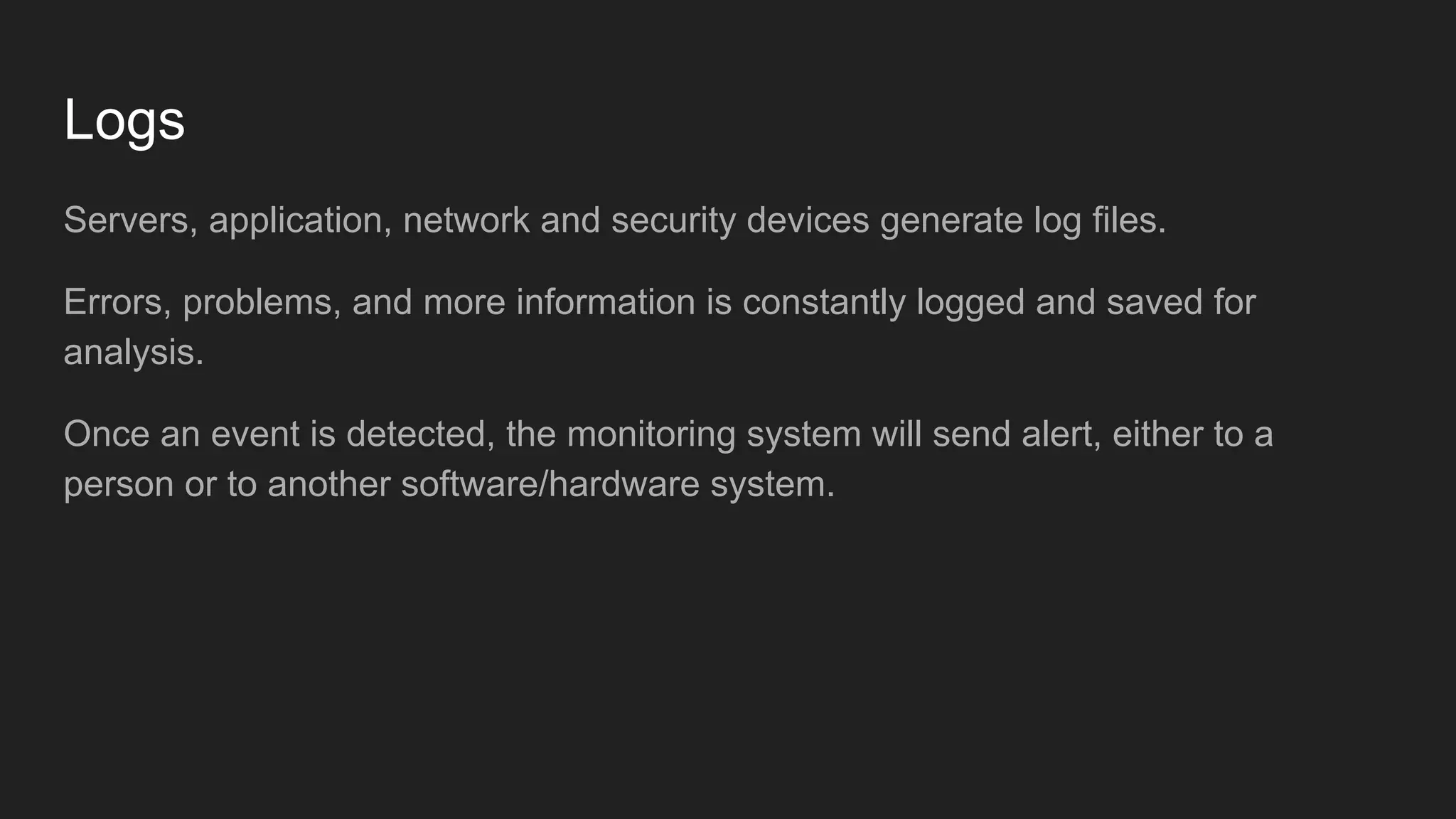 Logs
Servers, application, network and security devices generate log files.
Errors, problems, and more information is constantly logged and saved for
analysis.
Once an event is detected, the monitoring system will send alert, either to a
person or to another software/hardware system.
 