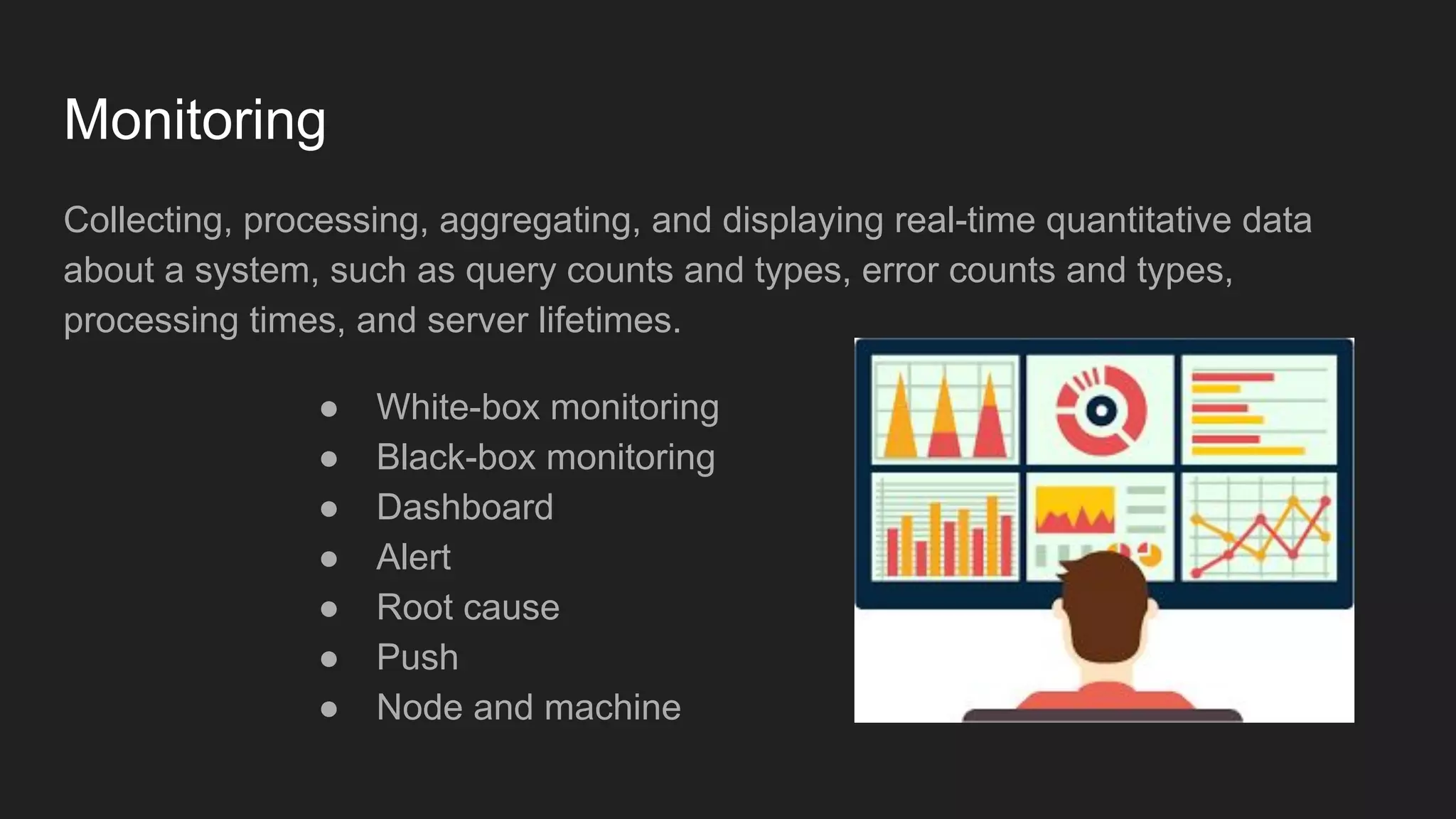 Monitoring
Collecting, processing, aggregating, and displaying real-time quantitative data
about a system, such as query counts and types, error counts and types,
processing times, and server lifetimes.
● White-box monitoring
● Black-box monitoring
● Dashboard
● Alert
● Root cause
● Push
● Node and machine
 