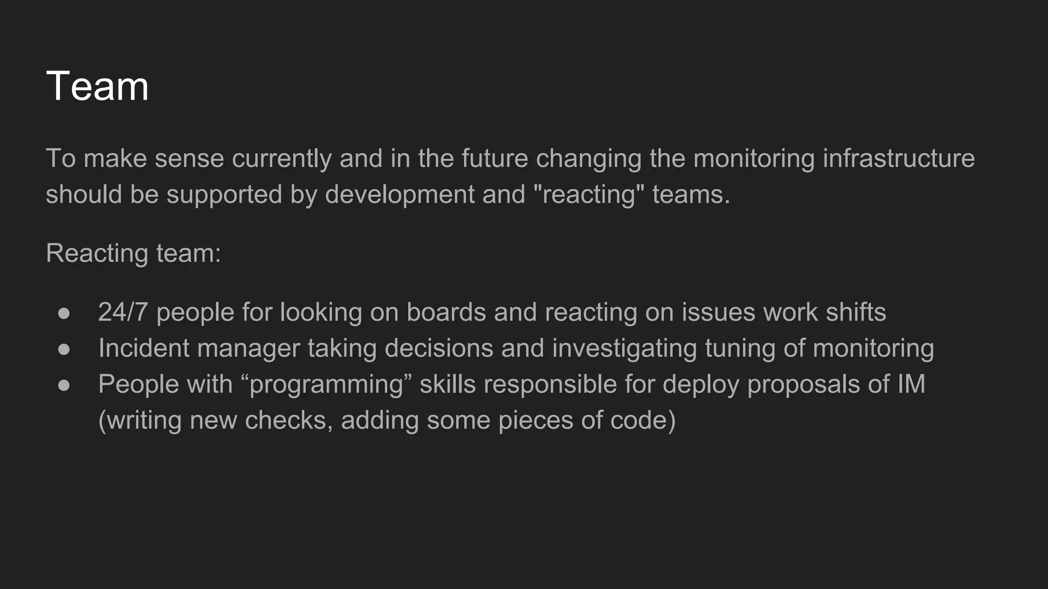Team
To make sense currently and in the future changing the monitoring infrastructure
should be supported by development and "reacting" teams.
Reacting team:
● 24/7 people for looking on boards and reacting on issues work shifts
● Incident manager taking decisions and investigating tuning of monitoring
● People with “programming” skills responsible for deploy proposals of IM
(writing new checks, adding some pieces of code)
 