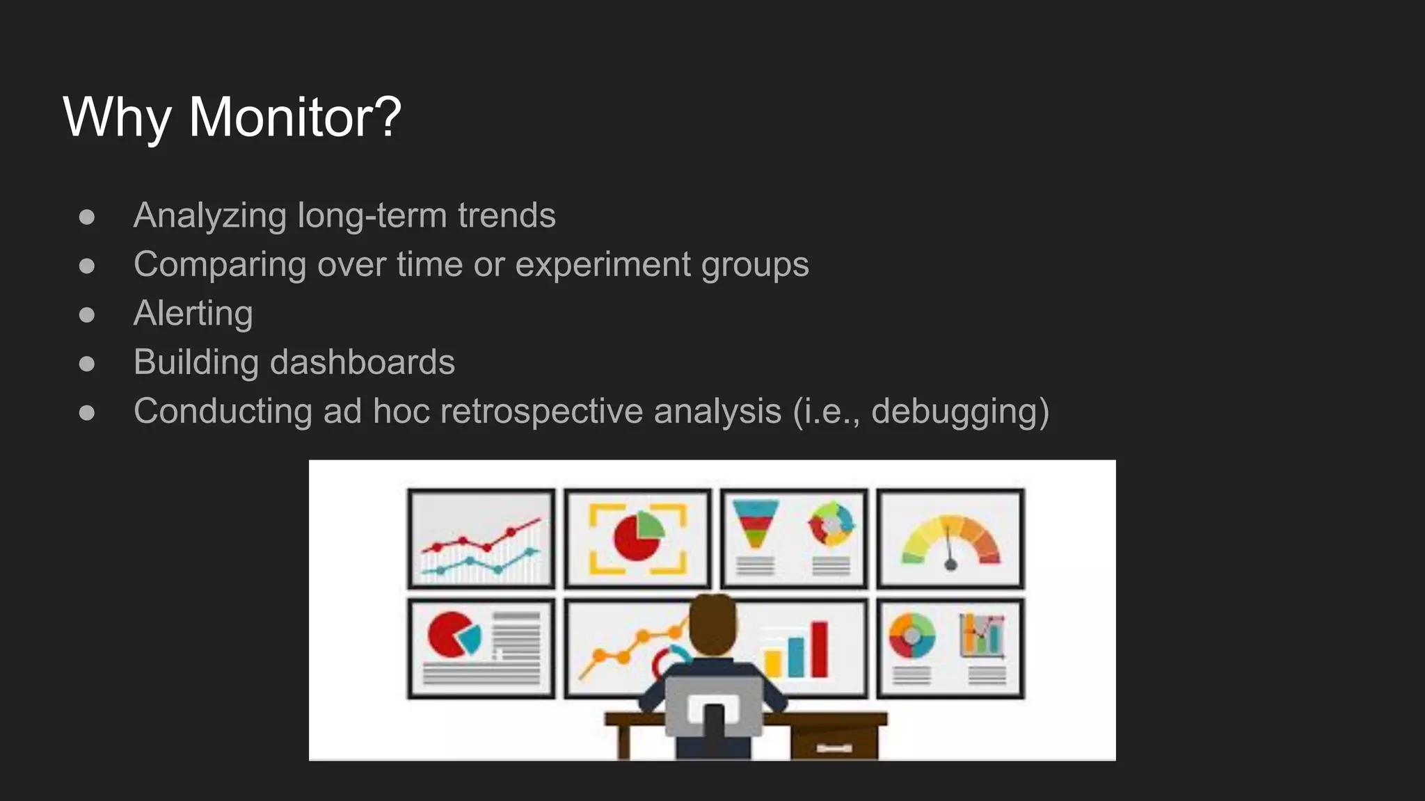Why Monitor?
● Analyzing long-term trends
● Comparing over time or experiment groups
● Alerting
● Building dashboards
● Conducting ad hoc retrospective analysis (i.e., debugging)
 