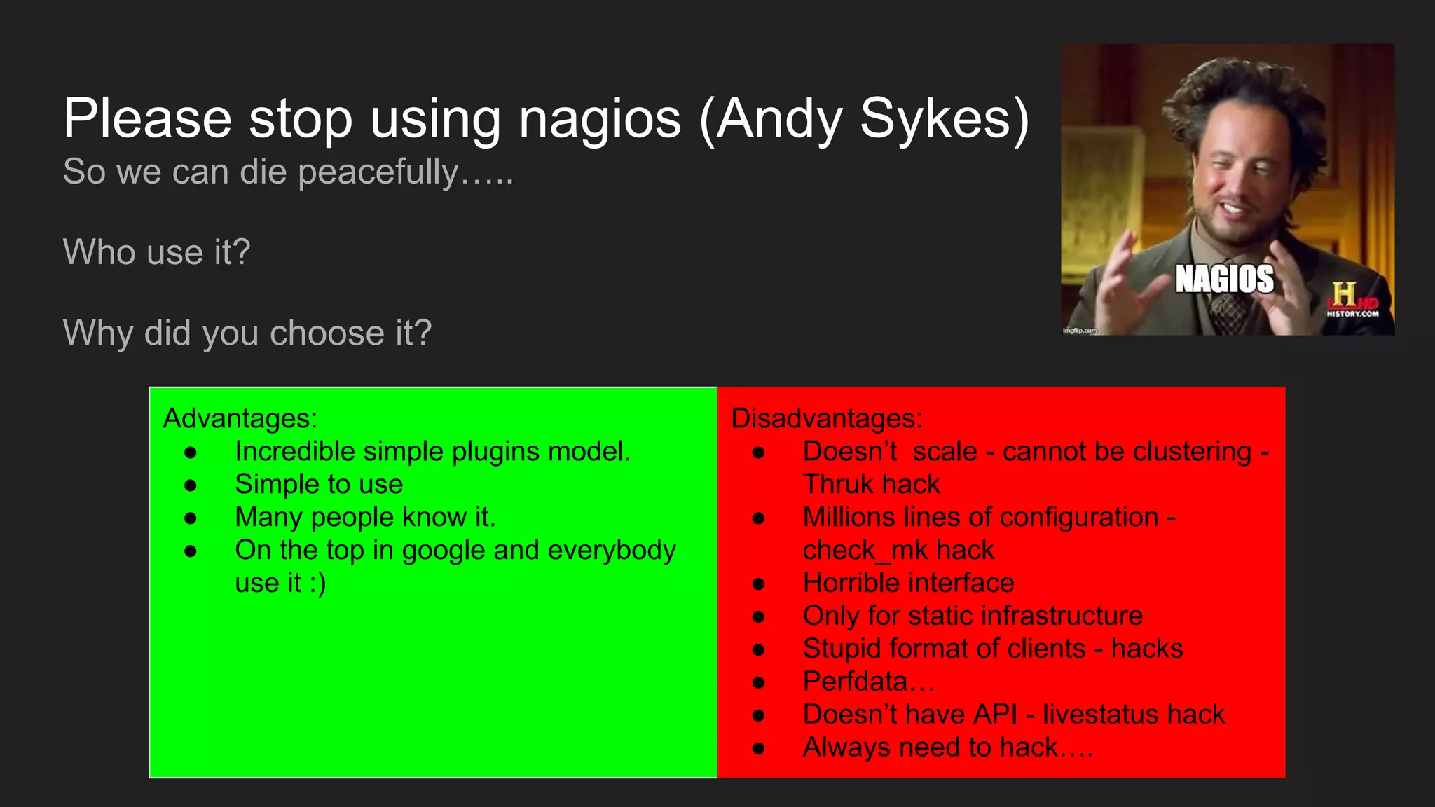 Please stop using nagios (Andy Sykes)
So we can die peacefully…..
Who use it?
Why did you choose it?
Advantages:
● Incredible simple plugins model.
● Simple to use
● Many people know it.
● On the top in google and everybody
use it :)
Disadvantages:
● Doesn’t scale - cannot be clustering -
Thruk hack
● Millions lines of configuration -
check_mk hack
● Horrible interface
● Only for static infrastructure
● Stupid format of clients - hacks
● Perfdata…
● Doesn’t have API - livestatus hack
● Always need to hack….
 