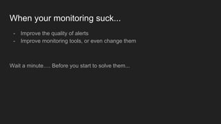 When your monitoring suck...
- Improve the quality of alerts
- Improve monitoring tools, or even change them
Wait a minute…. Before you start to solve them...
 