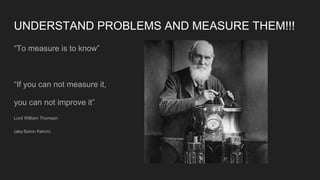 UNDERSTAND PROBLEMS AND MEASURE THEM!!!
“To measure is to know”
“If you can not measure it,
you can not improve it”
Lord William Thomson
(aka Baron Kelvin)
 