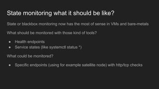 State monitoring what it should be like?
State or blackbox monitoring now has the most of sense in VMs and bare-metals
What should be monitored with those kind of tools?
● Health endpoints
● Service states (like systemctl status *)
What could be monitored?
● Specific endpoints (using for example satellite node) with http/tcp checks
 