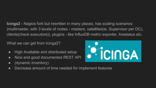 Icinga2 - Nagios fork but rewritten in many places, has scaling scenarios
(multimaster, with 3 levels of nodes - masters, satellites(ie. Supervisor per DC),
clients(check executors)), plugins - like InfluxDB metric exporter, livestatus etc.
What we can get from Icinga2?
● High Available and distributed setup
● Nice and good documented REST API
● (dynamic inventory)
● Decrease amount of time needed for implement features
 
