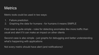 Metrics
Metric tools could be used in two ways:
1. Failure prediction
2. Graphing the data for humans - for humans it means SIMPLE
First case is quite simple - rules for detecting anomalies like more traffic than
usual and alert if it can make an impact on other clients
Second case is also simple - just graphs for debugging and better understanding
what’s happening with applications
Not every metric should have alert (and notifications)!
 