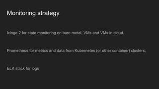 Monitoring strategy
Icinga 2 for state monitoring on bare metal, VMs and VMs in cloud.
Prometheus for metrics and data from Kubernetes (or other container) clusters.
ELK stack for logs
 