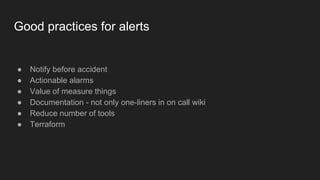 Good practices for alerts
● Notify before accident
● Actionable alarms
● Value of measure things
● Documentation - not only one-liners in on call wiki
● Reduce number of tools
● Terraform
 