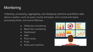 Monitoring
Collecting, processing, aggregating, and displaying real-time quantitative data
about a system, such as query counts and types, error counts and types,
processing times, and server lifetimes.
● White-box monitoring
● Black-box monitoring
● Dashboard
● Alert
● Root cause
● Push
● Node and machine
 