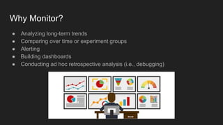 Why Monitor?
● Analyzing long-term trends
● Comparing over time or experiment groups
● Alerting
● Building dashboards
● Conducting ad hoc retrospective analysis (i.e., debugging)
 