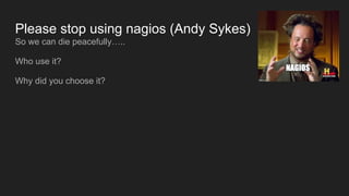 Please stop using nagios (Andy Sykes)
So we can die peacefully…..
Who use it?
Why did you choose it?
 