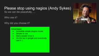 Please stop using nagios (Andy Sykes)
So we can die peacefully…..
Who use it?
Why did you choose it?
Advantages:
● Incredible simple plugins model.
● Simple to use
● Many people know it.
● On the top in google and everybody
use it :)
 