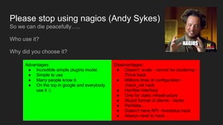 Please stop using nagios (Andy Sykes)
So we can die peacefully…..
Who use it?
Why did you choose it?
Advantages:
● Incredible simple plugins model.
● Simple to use
● Many people know it.
● On the top in google and everybody
use it :)
Disadvantages:
● Doesn’t scale - cannot be clustering -
Thruk hack
● Millions lines of configuration -
check_mk hack
● Horrible interface
● Only for static infrastructure
● Stupid format of clients - hacks
● Perfdata…
● Doesn’t have API - livestatus hack
● Always need to hack….
 