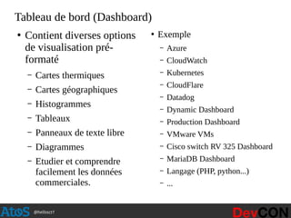@hellosct1
Tableau de bord (Dashboard)
●
Contient diverses options
de visualisation pré-
formaté
– Cartes thermiques
– Cartes géographiques
– Histogrammes
– Tableaux
– Panneaux de texte libre
– Diagrammes
– Etudier et comprendre
facilement les données
commerciales.
●
Exemple
– Azure
– CloudWatch
– Kubernetes
– CloudFlare
– Datadog
– Dynamic Dashboard
– Production Dashboard
– VMware VMs
– Cisco switch RV 325 Dashboard
– MariaDB Dashboard
– Langage (PHP, python...)
– ...
 