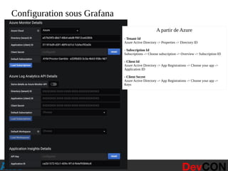 @hellosct1
Configuration sous Grafana
A partir de Azure
- Tenant Id 
Azure Active Directory -> Properties -> Directory ID
- Subscription Id 
Subscriptions -> Choose subscription -> Overview -> Subscription ID
- Client Id 
Azure Active Directory -> App Registrations -> Choose your app ->
Application ID
- Client Secret 
Azure Active Directory -> App Registrations -> Choose your app ->
Keys
 