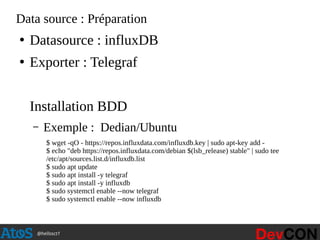 @hellosct1
Data source : Préparation
●
Datasource : influxDB
●
Exporter : Telegraf
Installation BDD
– Exemple : Dedian/Ubuntu
$ wget -qO - https://repos.influxdata.com/influxdb.key | sudo apt-key add -
$ echo "deb https://repos.influxdata.com/debian $(lsb_release) stable" | sudo tee
/etc/apt/sources.list.d/influxdb.list
$ sudo apt update
$ sudo apt install -y telegraf
$ sudo apt install -y influxdb
$ sudo systemctl enable --now telegraf
$ sudo systemctl enable --now influxdb
 