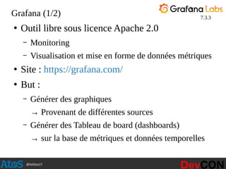@hellosct1
Grafana (1/2)
●
Outil libre sous licence Apache 2.0
– Monitoring
– Visualisation et mise en forme de données métriques
●
Site : https://grafana.com/
●
But :
– Générer des graphiques
→ Provenant de différentes sources
– Générer des Tableau de board (dashboards)
→ sur la base de métriques et données temporelles
3
7.3.3
 