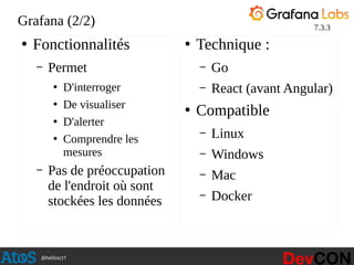 @hellosct1
Grafana (2/2)
●
Fonctionnalités
– Permet
●
D'interroger
●
De visualiser
●
D'alerter
●
Comprendre les
mesures
– Pas de préoccupation
de l'endroit où sont
stockées les données
●
Technique :
– Go
– React (avant Angular)
●
Compatible
– Linux
– Windows
– Mac
– Docker
7.3.3
 