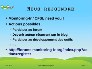 11 sur 12Meetup Monitoring Paris4 juin 2015
Nous rejoindre
➔ Monitoring-fr / CFSL need you !
➔ Actions possibles :
➢ Participer au forum
➢ Devenir auteur récurrent sur le blog
➢ Participer au développement des outils
➢ …
➔ http://forums.monitoring-fr.org/index.php?ac
tion=register
 