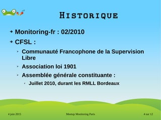 4 sur 12Meetup Monitoring Paris4 juin 2015
Historique
➔ Monitoring-fr : 02/2010
➔ CFSL :
➢ Communauté Francophone de la Supervision
Libre
➢ Association loi 1901
➢ Assemblée générale constituante :
✗ Juillet 2010, durant les RMLL Bordeaux
 