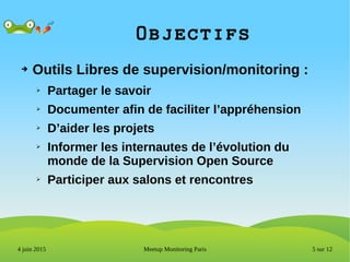 5 sur 12Meetup Monitoring Paris4 juin 2015
Objectifs
➔ Outils Libres de supervision/monitoring :
➢ Partager le savoir
➢ Documenter afin de faciliter l’appréhension
➢ D’aider les projets
➢ Informer les internautes de l’évolution du
monde de la Supervision Open Source
➢ Participer aux salons et rencontres
 