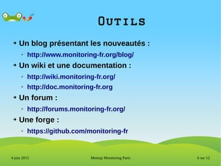 6 sur 12Meetup Monitoring Paris4 juin 2015
Outils
➔ Un blog présentant les nouveautés :
➢ http://www.monitoring-fr.org/blog/
➔ Un wiki et une documentation :
➢ http://wiki.monitoring-fr.org/
➢ http://doc.monitoring-fr.org
➔ Un forum :
➢ http://forums.monitoring-fr.org/
➔ Une forge :
➢ https://github.com/monitoring-fr
 