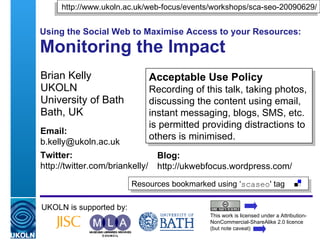 Using the Social Web to Maximise Access to your Resources: Monitoring the Impact Brian Kelly UKOLN University of Bath Bath, UK UKOLN is supported by: This work is licensed under a Attribution-NonCommercial-ShareAlike 2.0 licence (but note caveat) Acceptable Use Policy Recording of this talk, taking photos, discussing the content using email, instant messaging, blogs, SMS, etc. is permitted providing distractions to others is minimised. Resources bookmarked using ‘ scaseo ' tag  http://www.ukoln.ac.uk/web-focus/events/workshops/sca-seo-20090629/ Email: [email_address] Twitter: http://twitter.com/briankelly/   Blog: http://ukwebfocus.wordpress.com/ 