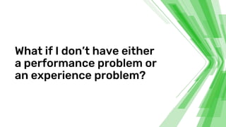 What if I don’t have either
a performance problem or
an experience problem?
 