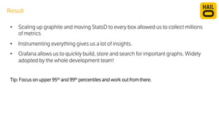 Result 
• Scaling up graphite and moving StatsD to every box allowed us to collect millions 
of metrics 
• Instrumenting everything gives us a lot of insights. 
• Grafana allows us to quickly build, store and search for important graphs. Widely 
adopted by the whole development team! 
Tip: Focus on upper 95th and 99th percentiles and work out from there. 
 