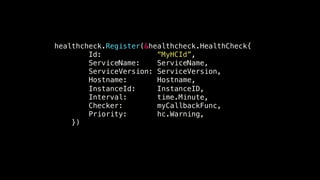 healthcheck.Register(&healthcheck.HealthCheck{! 
Id: “MyHCId”,! 
ServiceName: ServiceName,! 
ServiceVersion: ServiceVersion,! 
Hostname: Hostname,! 
InstanceId: InstanceID,! 
Interval: time.Minute,! 
Checker: myCallbackFunc,! 
Priority: hc.Warning,! 
})! 
 